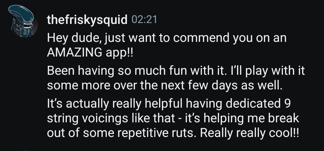 Testimonial message from thefriskysquid: "Hey dude, just want to commend you on an AMAZING app!! Been having so much fun with it. I'll play with it some more over the next few days as well. It's actually really helpful having dedicated 9 string voicings like that - it's helping me break out of some repetitive ruts. Really really cool!!"